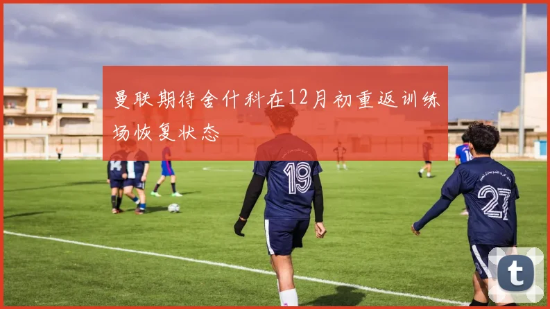 曼联期待舍什科在12月初重返训练场恢复状态
