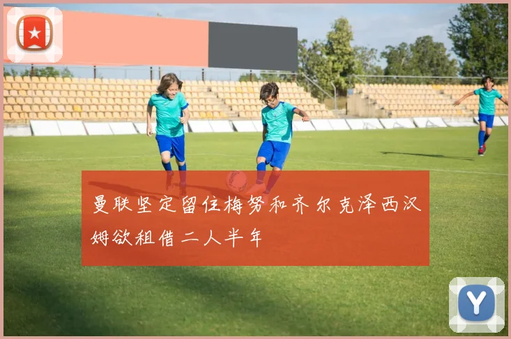 曼联坚定留住梅努和齐尔克泽西汉姆欲租借二人半年