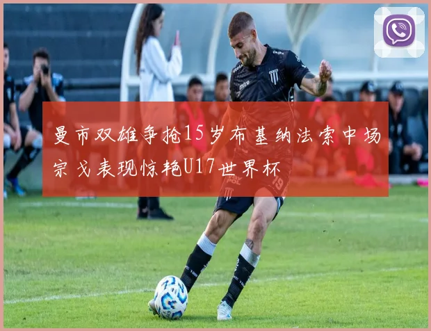 曼市双雄争抢15岁布基纳法索中场宗戈表现惊艳U17世界杯