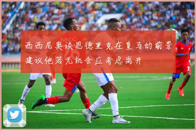西西尼奥谈恩德里克在皇马的前景建议他若无机会应考虑离开