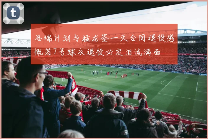 洛瑞计划与猛龙签一天合同退役感慨若7号球衣退役必定泪流满面
