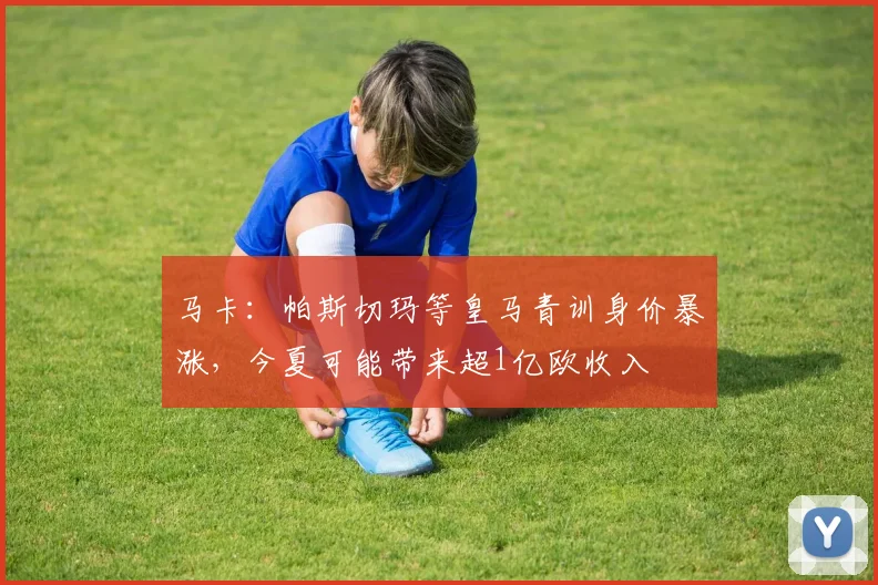 马卡：帕斯切玛等皇马青训身价暴涨，今夏可能带来超1亿欧收入
