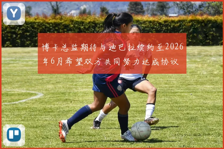 博卡总监期待与迪巴拉续约至2026年6月希望双方共同努力达成协议