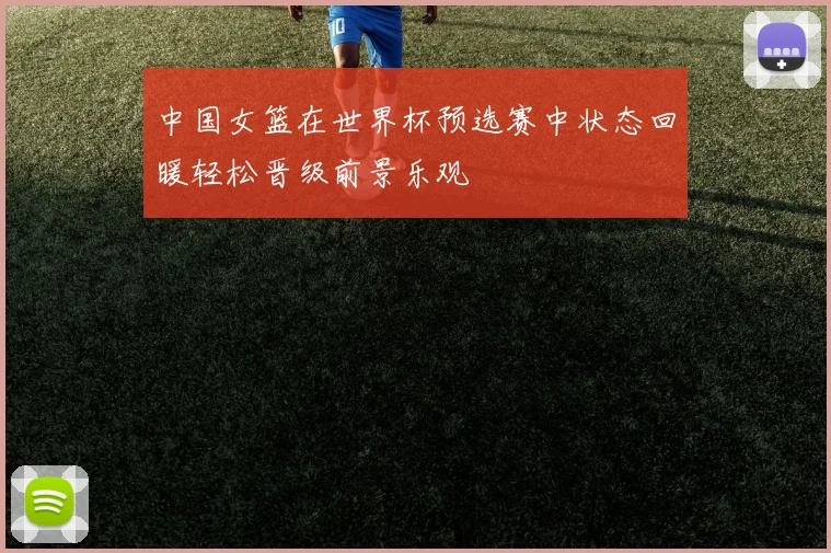 中国女篮在世界杯预选赛中状态回暖轻松晋级前景乐观