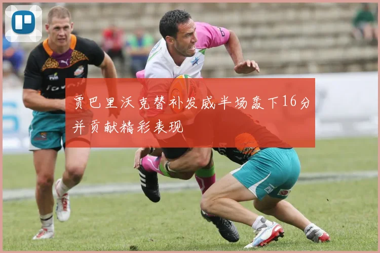 贾巴里沃克替补发威半场轰下16分并贡献精彩表现