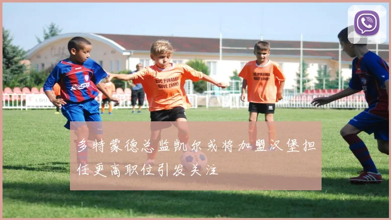 多特蒙德总监凯尔或将加盟汉堡担任更高职位引发关注