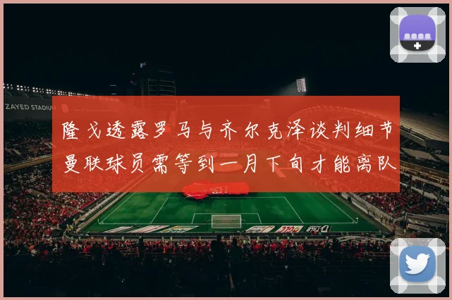 隆戈透露罗马与齐尔克泽谈判细节曼联球员需等到一月下旬才能离队