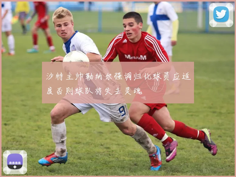 沙特主帅勒纳尔强调归化球员应适度否则球队将失去灵魂