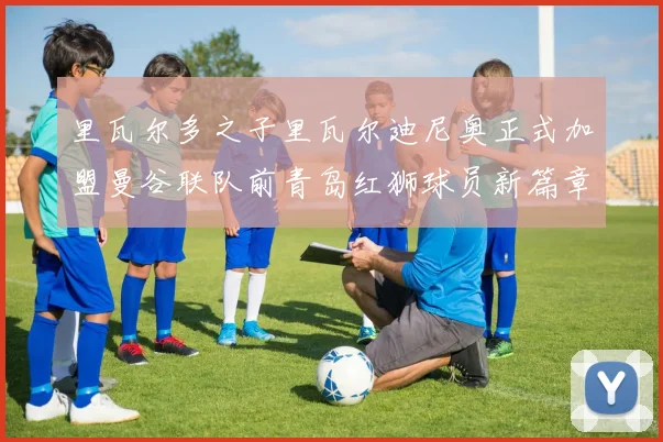 里瓦尔多之子里瓦尔迪尼奥正式加盟曼谷联队前青岛红狮球员新篇章开启