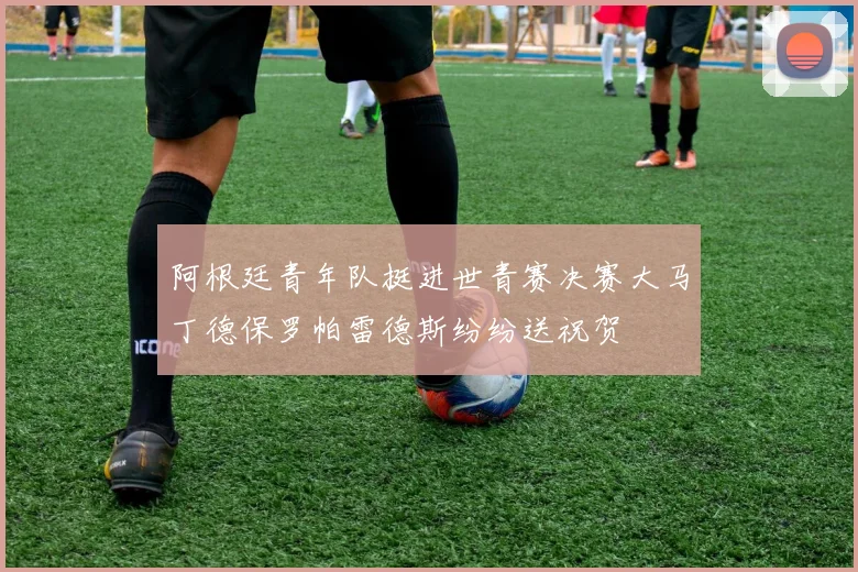阿根廷青年队挺进世青赛决赛大马丁德保罗帕雷德斯纷纷送祝贺