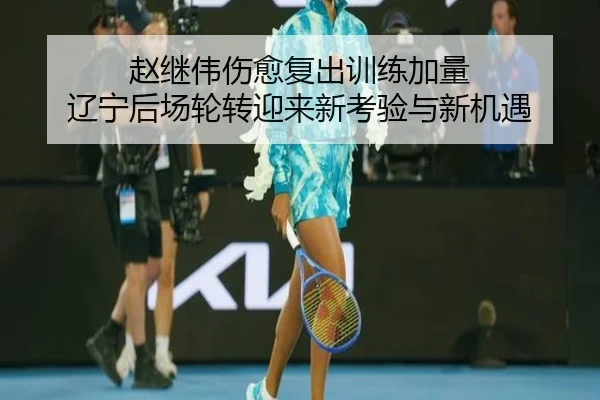赵继伟伤愈复出训练加量 辽宁后场轮转迎来新考验与新机遇